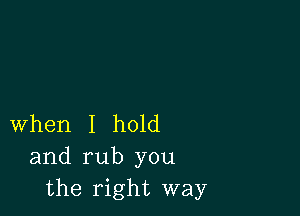 When I hold
and rub you
the right way