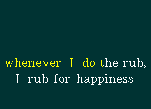 whenever I do the rub,
I rub for happiness