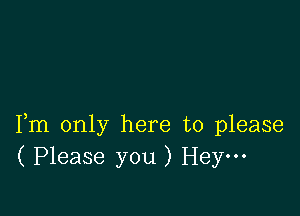 Fm only here to please
( Please you ) Hey---