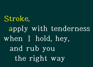 Stroke,
apply with tenderness

when I h01d,hey,
and rub you
the right way