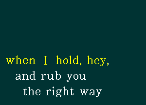 when I h01d,hey,
and rub you
the right way