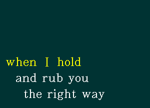 When I hold
and rub you
the right way