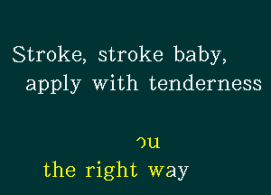 Stroke, stroke baby,
apply with tenderness

ou
the right way