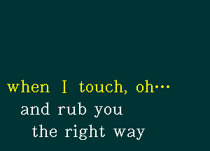 when I touch, ohm
and rub you
the right way