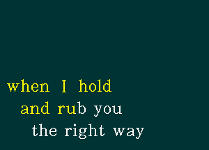 When I hold
and rub you
the right way