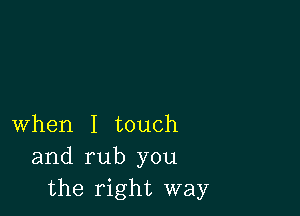 when I touch
and rub you
the right way