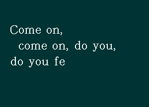 Come on,
come on, do you,

do you fe