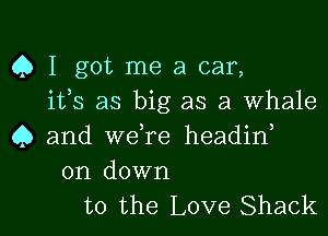 Q I got me a car,
ifs as big as a whale

4) and weTe headirf

on down
to the Love Shack