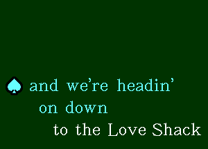 Q and weTe headirf

on down
to the Love Shack