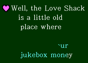 OWell, the Love Shack
is a little old
place Where

ur
jukebox money