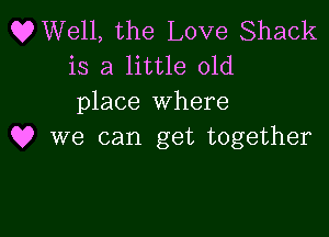 OWell, the Love Shack
is a little old
place where

Q? we can get together