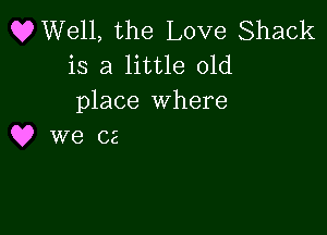 OWell, the Love Shack
is a little old
place where

Q? we c2