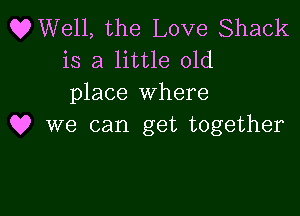 OWell, the Love Shack
is a little old
place where

Q? we can get together