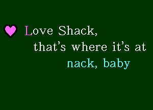 Q? Love Shack,
thafs where ifs at

nack, baby