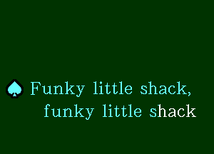 Q Funky little shack,
funky little shack