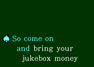 Q So come on
and bring your
jukebox money