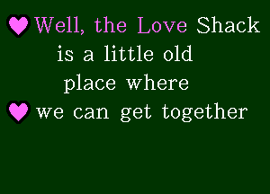 OWell, the Love Shack
is a little old
place where

Q? we can get together