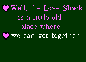 OWell, the Love Shack
is a little old
place where

Q? we can get together