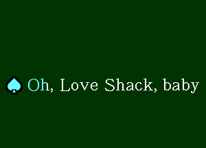 Q Oh, Love Shack, baby