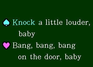 Q Knock a little louder,
baby

9? Bang, bang, bang

0n the door, baby