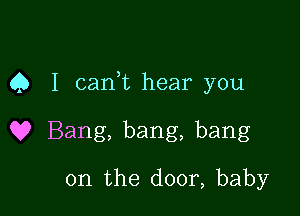 Q I cam hear you

Q? Bang, bang, bang
on the door, baby