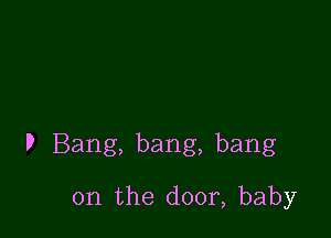 P Bang, bang, bang

on the door, baby