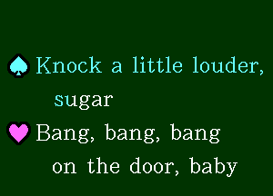 Q Knock a little louder,
sugar

Q? Bang, bang, bang

0n the door, baby