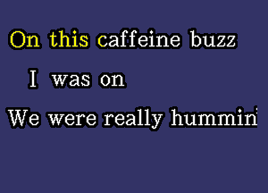 On this caffeine buzz

I was on

We were really hummiri