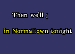 Then we 11 .'

in Normaltown tonight
