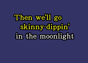 Then we 11 g0
skinny-dippif

in the moonlight