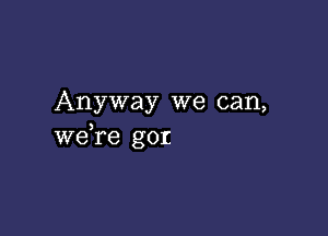 Anyway we can,

weTe gor