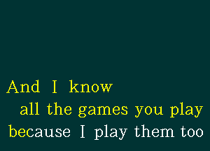 And I know
all the games you play
because I play them too