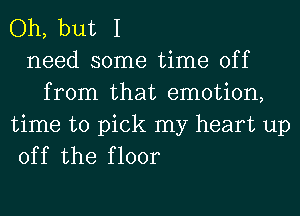 Oh, but I
need some time off
from that emotion,

time to pick my heart up
off the floor