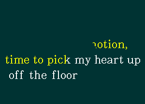 iotion,

time to pick my heart up
off the floor