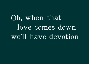 Oh, when that
love comes down

we ll have devotion