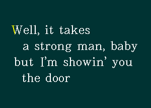 Well, it takes
a strong man, baby

but Fm showid you
the door