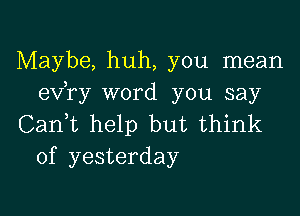 Maybe, huh, you mean
exfry word you say

Canf help but think
of yesterday