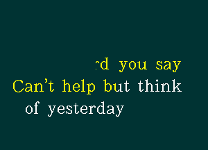 (1 you say

Canf help but think
of yesterday