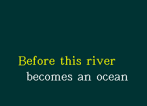 Before this river
becomes an ocean