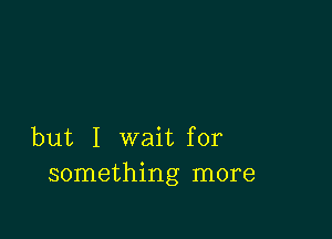 but I wait for
something more