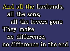 And all the husbands,
all the sons,
all the lovers gone
They make
no difference,
no difference in the end