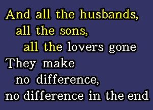 And all the husbands,
all the sons,
all the lovers gone
They make
no difference,
no difference in the end