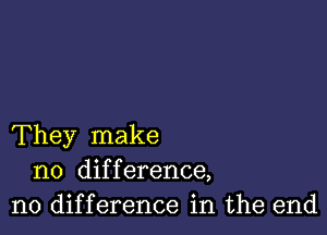 They make
no difference,
no difference in the end