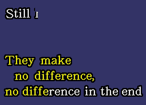 They make
no difference,
no difference in the end