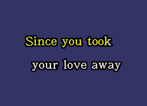 Since you took

your love away