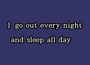 I go out every night

and sleep all day