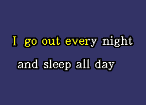 I go out every night

and sleep all day