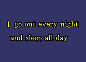 I go out every night

and sleep all day