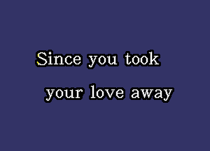 Since you took

your love away