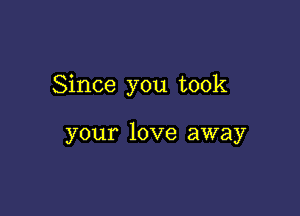 Since you took

your love away